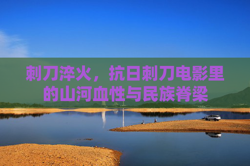 刺刀淬火,抗日刺刀电影里的山河血性与民族脊梁 刺刀淬火,抗日刺刀电影里的山河血性与民族脊梁