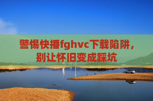 警惕快播fghvc下载陷阱,别让怀旧变成踩坑 警惕快播fghvc下载陷阱,别让怀旧变成踩坑