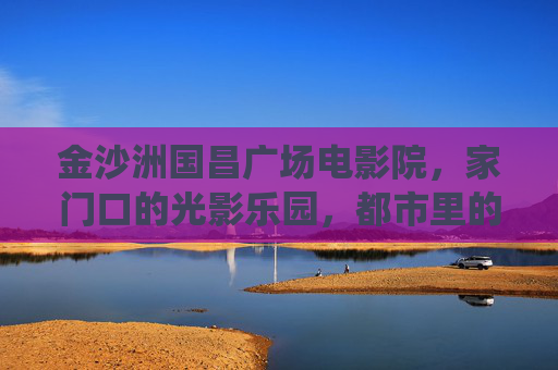 金沙洲国昌广场电影院，家门口的光影乐园，都市里的温暖栖息地，金沙洲国昌广场电影院，家门口的温暖光影乐园