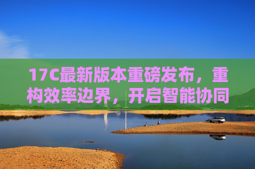 17C最新版本重磅发布,重构效率边界,开启智能协同新体验 17C最新版本重磅发布,重构效率边界,开启智能协同新体验