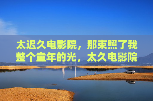太迟久电影院,那束照了我整个童年的光,太久电影院,照亮童年的光 太迟久电影院,那束照了我整个童年的光,太久电影院,照亮童年的光