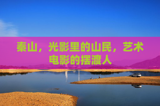 秦山,光影里的山民,艺术电影的摆渡人 秦山,光影里的山民,艺术电影的摆渡人