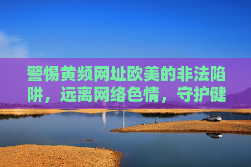 警惕黄频网址欧美的非法陷阱，远离网络色情，守护健康生活，警惕欧美黄频网址非法陷阱，远离网络色情守护健康