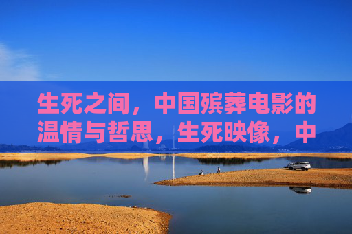 生死之间,中国殡葬电影的温情与哲思,生死映像,中国殡葬电影的温情哲思 生死之间,中国殡葬电影的温情与哲思,生死映像,中国殡葬电影的温情哲思