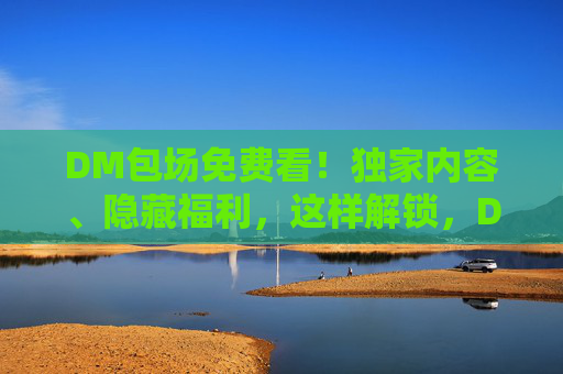 DM包场免费看！独家内容、隐藏福利，这样解锁，DM包场免费看！独家福利这样解锁