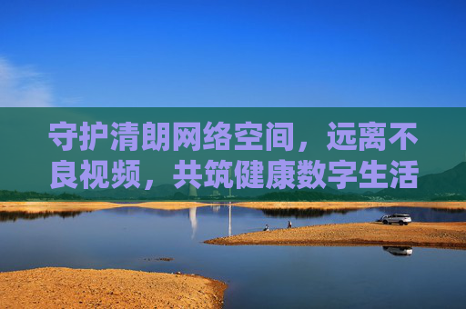 守护清朗网络空间,远离不良视频,共筑健康数字生活,守护清朗网络,远离不良视频,共筑健康数字生活 守护清朗网络空间,远离不良视频,共筑健康数字生活,守护清朗网络,远离不良视频,共筑健康数字生活
