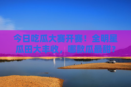 今日吃瓜大赛开赛!全明星瓜田大丰收,哪款瓜最甜?全明星吃瓜大赛开赛!瓜田大丰收,哪款瓜最甜? 今日吃瓜大赛开赛!全明星瓜田大丰收,哪款瓜最甜?全明星吃瓜大赛开赛!瓜田大丰收,哪款瓜最甜?