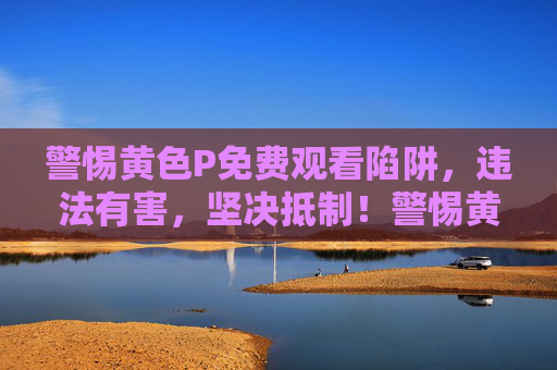警惕黄色P免费观看陷阱，违法有害，坚决抵制！警惕黄色P免费观看陷阱，违法有害，坚决抵制！