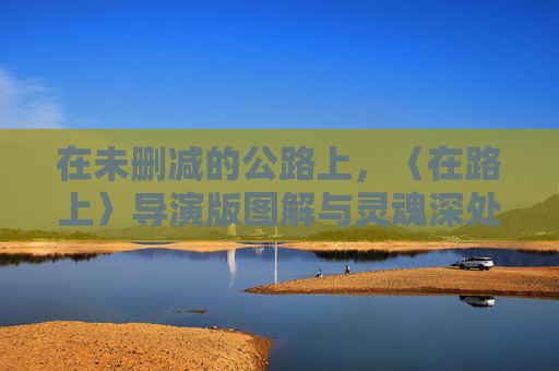 在未删减的公路上，〈在路上〉导演版图解与灵魂深处的狂奔，〈在路上〉导演版图解，未删减公路上的灵魂狂奔