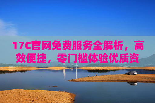 17C官网免费服务全解析，高效便捷，零门槛体验优质资源