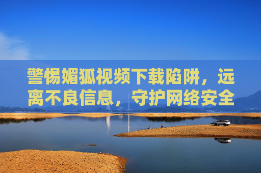 警惕媚狐视频下载陷阱,远离不良信息,守护网络安全,警惕媚狐视频下载陷阱,守护网络安全 警惕媚狐视频下载陷阱,远离不良信息,守护网络安全,警惕媚狐视频下载陷阱,守护网络安全
