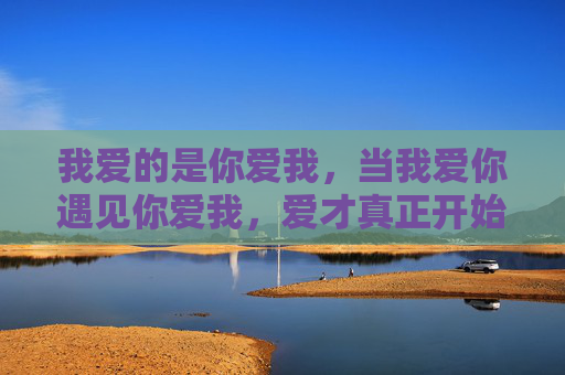 我爱的是你爱我,当我爱你遇见你爱我,爱才真正开始,双向奔赴,爱才真正开始 我爱的是你爱我,当我爱你遇见你爱我,爱才真正开始,双向奔赴,爱才真正开始