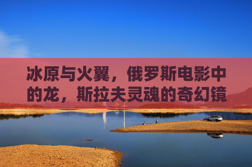 冰原与火翼,俄罗斯电影中的龙,斯拉夫灵魂的奇幻镜像,冰原火翼,俄罗斯电影中斯拉夫灵魂的奇幻镜像 冰原与火翼,俄罗斯电影中的龙,斯拉夫灵魂的奇幻镜像,冰原火翼,俄罗斯电影中斯拉夫灵魂的奇幻镜像