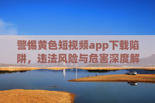 警惕黄色短视频app下载陷阱，违法风险与危害深度解析，警惕黄色短视频app下载陷阱，违法风险与危害深度解析