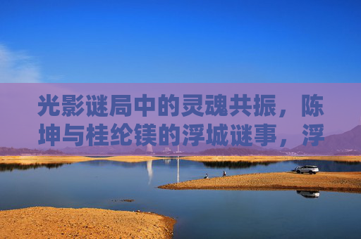 光影谜局中的灵魂共振,陈坤与桂纶镁的浮城谜事,浮城谜事,光影谜局中的灵魂共振 光影谜局中的灵魂共振,陈坤与桂纶镁的浮城谜事,浮城谜事,光影谜局中的灵魂共振