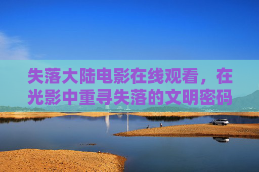 失落大陆电影在线观看，在光影中重寻失落的文明密码，光影中重寻失落大陆的文明密码