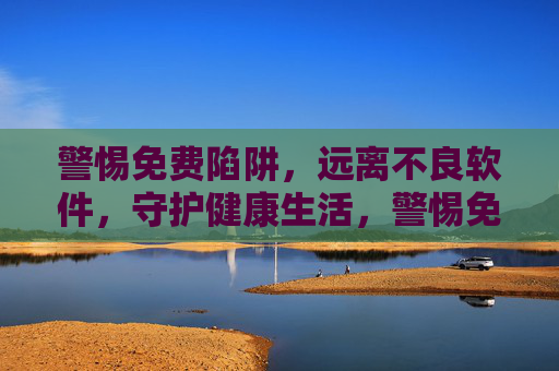 警惕免费陷阱，远离不良软件，守护健康生活，警惕免费陷阱，远离不良软件守护健康生活