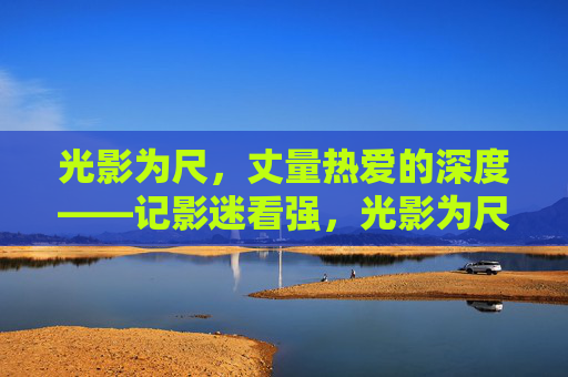光影为尺，丈量热爱的深度——记影迷看强，光影为尺，丈量影迷热爱之深