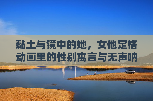 黏土与镜中的她,女他定格动画里的性别寓言与无声呐喊,黏土定格镜中,性别寓言的无声呐喊 黏土与镜中的她,女他定格动画里的性别寓言与无声呐喊,黏土定格镜中,性别寓言的无声呐喊