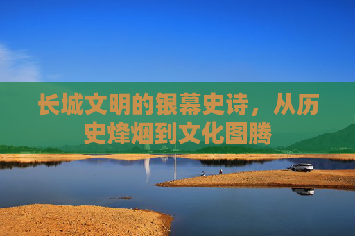 长城文明的银幕史诗，从历史烽烟到文化图腾
