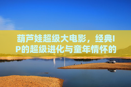 葫芦娃超级大电影，经典IP的超级进化与童年情怀的全新绽放，葫芦娃超级大电影，经典IP超级进化与童年情怀全新绽放