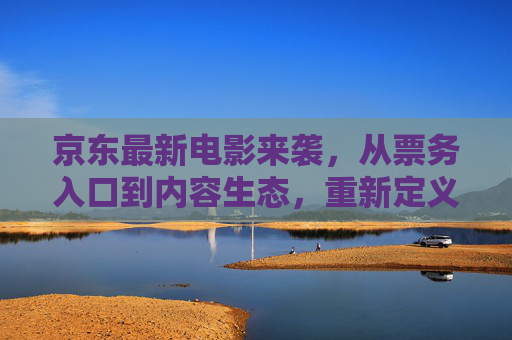 京东最新电影来袭,从票务入口到内容生态,重新定义电影消费体验,京东电影新生态,从票务到内容,重新定义消费体验 京东最新电影来袭,从票务入口到内容生态,重新定义电影消费体验,京东电影新生态,从票务到内容,重新定义消费体验