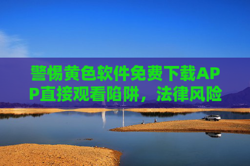 警惕黄色软件免费下载APP直接观看陷阱,法律风险与危害解析,警惕黄色软件免费下载APP陷阱,法律风险与危害 警惕黄色软件免费下载APP直接观看陷阱,法律风险与危害解析,警惕黄色软件免费下载APP陷阱,法律风险与危害