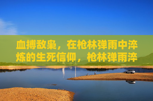 血搏敌枭,在枪林弹雨中淬炼的生死信仰,枪林弹雨淬炼生死信仰 血搏敌枭,在枪林弹雨中淬炼的生死信仰,枪林弹雨淬炼生死信仰