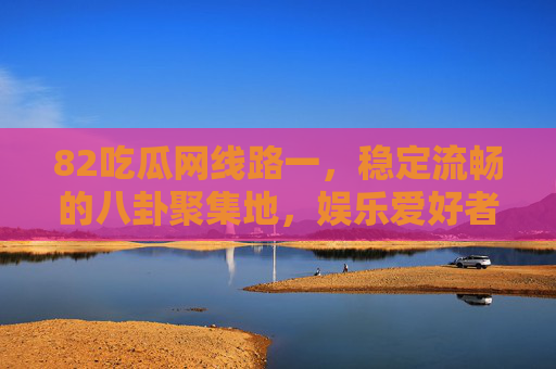 82吃瓜网线路一,稳定流畅的八卦聚集地,娱乐爱好者的冲浪优选,82吃瓜网线路一,稳定流畅的八卦冲浪优选 82吃瓜网线路一,稳定流畅的八卦聚集地,娱乐爱好者的冲浪优选,82吃瓜网线路一,稳定流畅的八卦冲浪优选