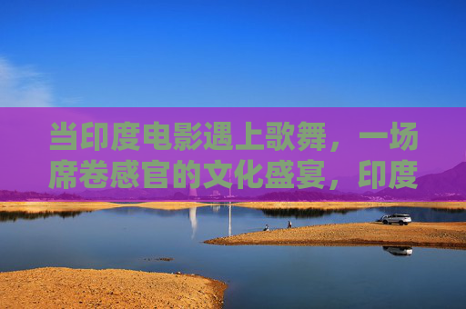 当印度电影遇上歌舞,一场席卷感官的文化盛宴,印度电影歌舞,一场席卷感官的文化盛宴 当印度电影遇上歌舞,一场席卷感官的文化盛宴,印度电影歌舞,一场席卷感官的文化盛宴