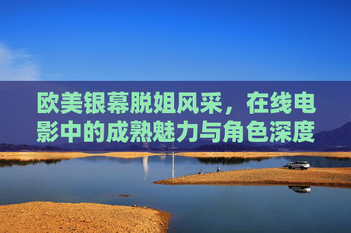 欧美银幕脱姐风采,在线电影中的成熟魅力与角色深度,欧美银幕脱姐风采,成熟魅力与角色深度 欧美银幕脱姐风采,在线电影中的成熟魅力与角色深度,欧美银幕脱姐风采,成熟魅力与角色深度