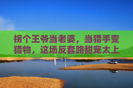 拐个王爷当老婆，当猎手变猎物，这场反套路甜宠太上头！