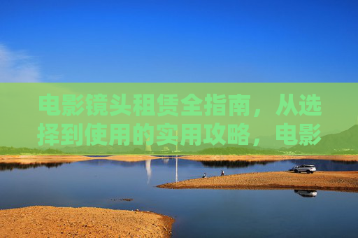 电影镜头租赁全指南,从选择到使用的实用攻略,电影镜头租赁全指南,从选择到使用的实用攻略 电影镜头租赁全指南,从选择到使用的实用攻略,电影镜头租赁全指南,从选择到使用的实用攻略