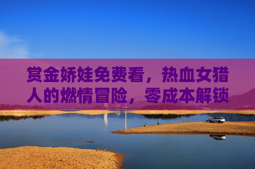 赏金娇娃免费看,热血女猎人的燃情冒险,零成本解锁经典爽片!赏金娇娃免费看,热血女猎人燃情冒险,零成本解锁经典爽片! 赏金娇娃免费看,热血女猎人的燃情冒险,零成本解锁经典爽片!赏金娇娃免费看,热血女猎人燃情冒险,零成本解锁经典爽片!