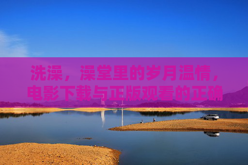 洗澡,澡堂里的岁月温情,电影下载与正版观看的正确打开方式,澡堂温情与正版观影,生活的两种打开方式 洗澡,澡堂里的岁月温情,电影下载与正版观看的正确打开方式,澡堂温情与正版观影,生活的两种打开方式