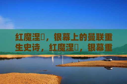 红魔涅槃,银幕上的曼联重生史诗,红魔涅槃,银幕重生史诗 红魔涅槃,银幕上的曼联重生史诗,红魔涅槃,银幕重生史诗