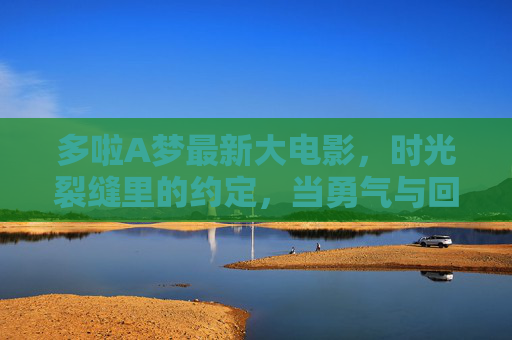 多啦A梦最新大电影,时光裂缝里的约定,当勇气与回忆交织成跨越时空的星河,多啦A梦,时光裂缝中的勇气星河 多啦A梦最新大电影,时光裂缝里的约定,当勇气与回忆交织成跨越时空的星河,多啦A梦,时光裂缝中的勇气星河