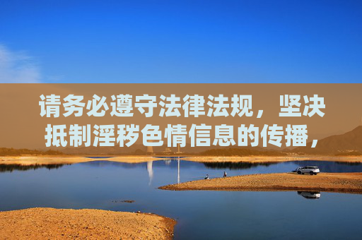 请务必遵守法律法规，坚决抵制淫秽色情信息的传播，共同营造一个文明、健康、和谐的网络环境。如果你发现任何违法违规信息，请及时向相关部门举报，共同维护网络空间的清朗与安全，抵制违法违规信息 共建文明清朗网络