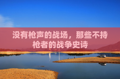 没有枪声的战场,那些不持枪者的战争史诗 没有枪声的战场,那些不持枪者的战争史诗