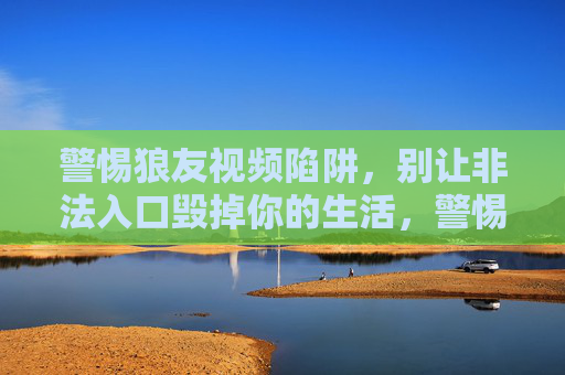 警惕狼友视频陷阱,别让非法入口毁掉你的生活,警惕狼友视频陷阱,非法入口毁人生 警惕狼友视频陷阱,别让非法入口毁掉你的生活,警惕狼友视频陷阱,非法入口毁人生