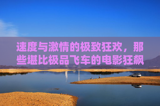 速度与激情的极致狂欢,那些堪比极品飞车的电影狂飙,极致狂飙,速度与激情的赛车狂欢 速度与激情的极致狂欢,那些堪比极品飞车的电影狂飙,极致狂飙,速度与激情的赛车狂欢
