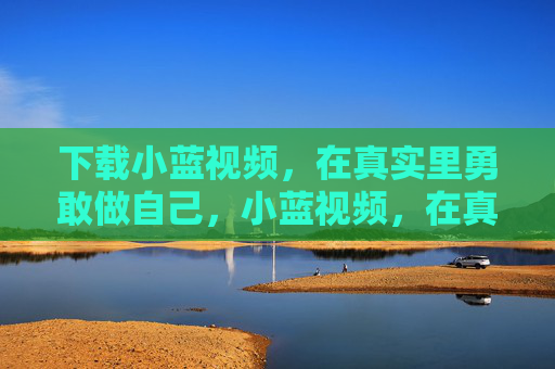 下载小蓝视频，在真实里勇敢做自己，小蓝视频，在真实里勇敢做自己