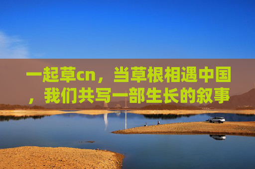 一起草cn，当草根相遇中国，我们共写一部生长的叙事，草根中国，共写生长叙事