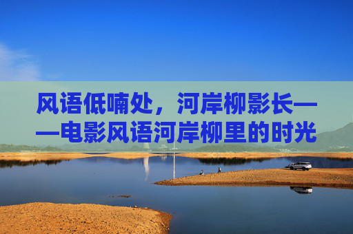 风语低喃处，河岸柳影长——电影风语河岸柳里的时光与思念，风语河岸柳，时光与思念的低喃