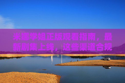 米娜学姐正版观看指南，最新剧集上线，这些渠道合规追更！米娜学姐最新剧集正版观看指南 合规追更渠道