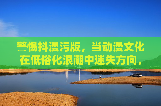 警惕抖漫污版，当动漫文化在低俗化浪潮中迷失方向，警惕动漫文化低俗化，迷失浪潮中的方向之思