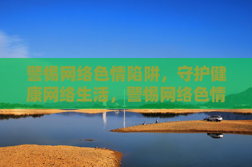 警惕网络色情陷阱，守护健康网络生活，警惕网络色情陷阱，守护健康网络生活