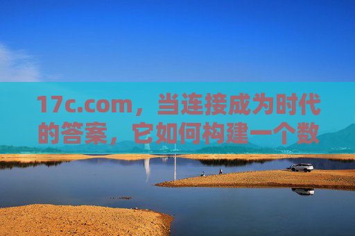 17c.com,当连接成为时代的答案,它如何构建一个数字新生态?连接为时代答案,17c.com构建数字新生态 17c.com,当连接成为时代的答案,它如何构建一个数字新生态?连接为时代答案,17c.com构建数字新生态