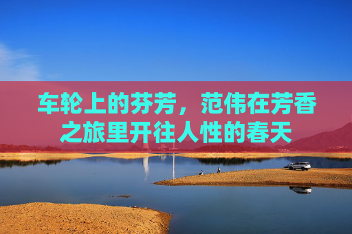 车轮上的芬芳,范伟在芳香之旅里开往人性的春天 车轮上的芬芳,范伟在芳香之旅里开往人性的春天
