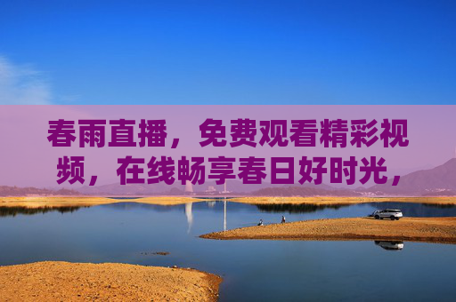 春雨直播,免费观看精彩视频,在线畅享春日好时光,春雨直播,免费畅享春日好时光 春雨直播,免费观看精彩视频,在线畅享春日好时光,春雨直播,免费畅享春日好时光